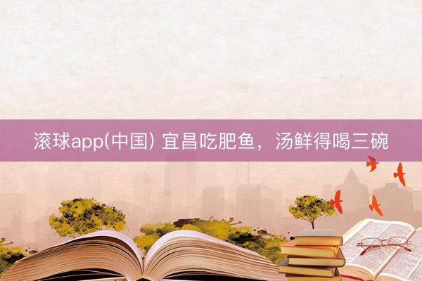 滚球app(中国) 宜昌吃肥鱼，汤鲜得喝三碗