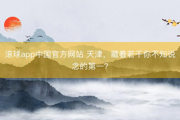 滚球app中国官方网站 天津，藏着若干你不知说念的第一？