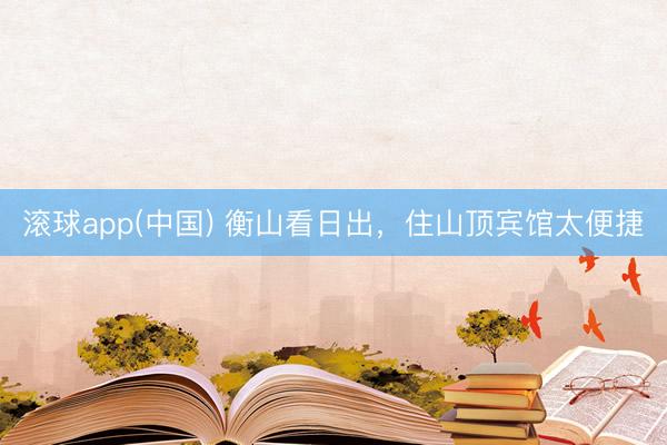 滚球app(中国) 衡山看日出，住山顶宾馆太便捷