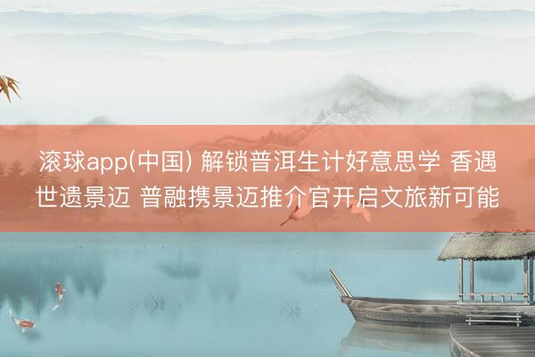 滚球app(中国) 解锁普洱生计好意思学 香遇世遗景迈 普融携景迈推介官开启文旅新可能