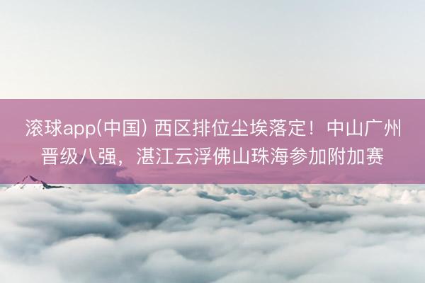 滚球app(中国) 西区排位尘埃落定！中山广州晋级八强，湛江云浮佛山珠海参加附加赛
