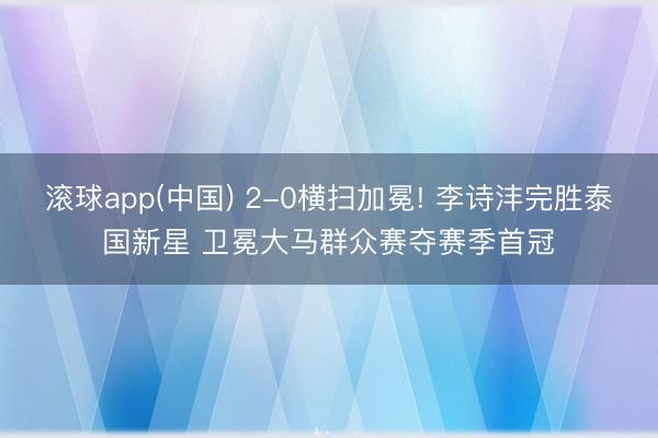 滚球app(中国) 2-0横扫加冕! 李诗沣完胜泰国新星 卫冕大马群众赛夺赛季首冠