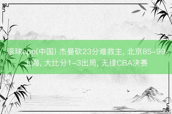 滚球app(中国) 杰曼砍23分难救主， 北京85-99上海， 大比分1-3出局， 无缘CBA决赛