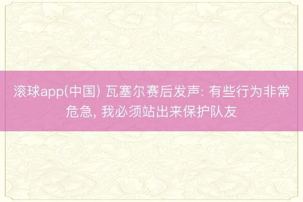 滚球app(中国) 瓦塞尔赛后发声: 有些行为非常危急， 我必须站出来保护队友