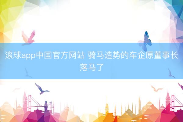 滚球app中国官方网站 骑马造势的车企原董事长落马了