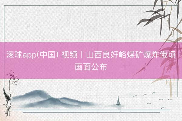 滚球app(中国) 视频丨山西良好峪煤矿爆炸俄顷画面公布