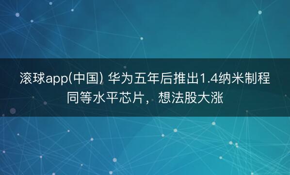 滚球app(中国) 华为五年后推出1.4纳米制程同等水平芯片，想法股大涨