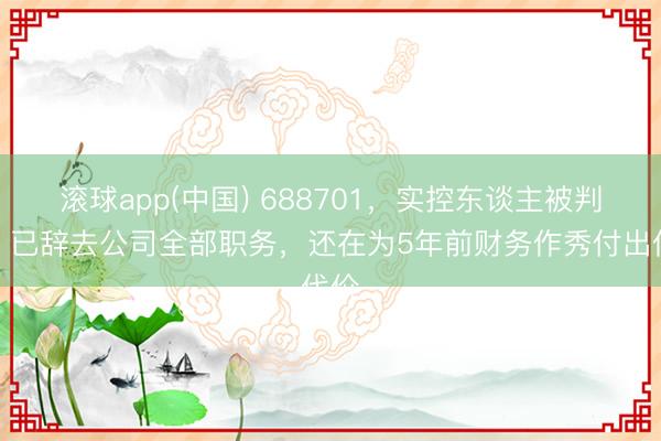 滚球app(中国) 688701，实控东谈主被判刑！已辞去公司全部职务，还在为5年前财务作秀付出代价