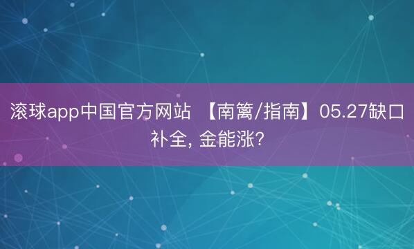 滚球app中国官方网站 【南篱/指南】05.27缺口补全， 金能涨?