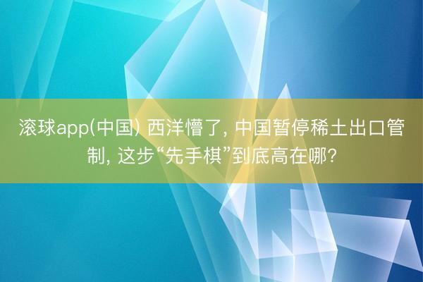 滚球app(中国) 西洋懵了， 中国暂停稀土出口管制， 这步“先手棋”到底高在哪?
