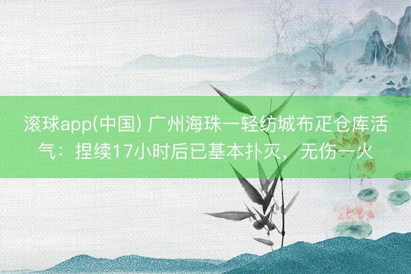 滚球app(中国) 广州海珠一轻纺城布疋仓库活气：捏续17小时后已基本扑灭，无伤一火