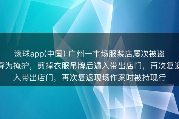滚球app(中国) 广州一市场服装店屡次被盗，嫌疑东说念主以试穿为掩护，剪掉衣服吊牌后遁入带出店门，再次复返现场作案时被持现行
