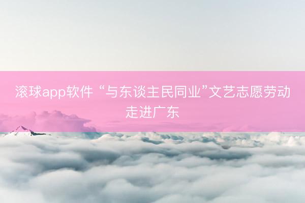 滚球app软件 “与东谈主民同业”文艺志愿劳动走进广东