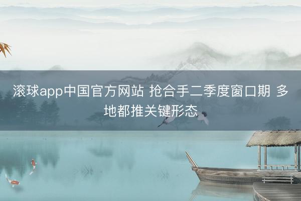 滚球app中国官方网站 抢合手二季度窗口期 多地都推关键形态