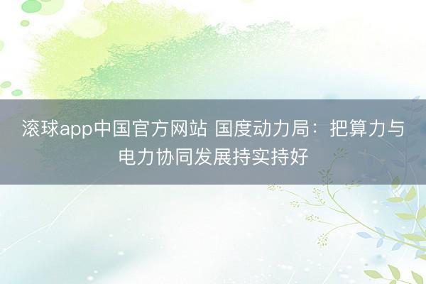 滚球app中国官方网站 国度动力局：把算力与电力协同发展持实持好