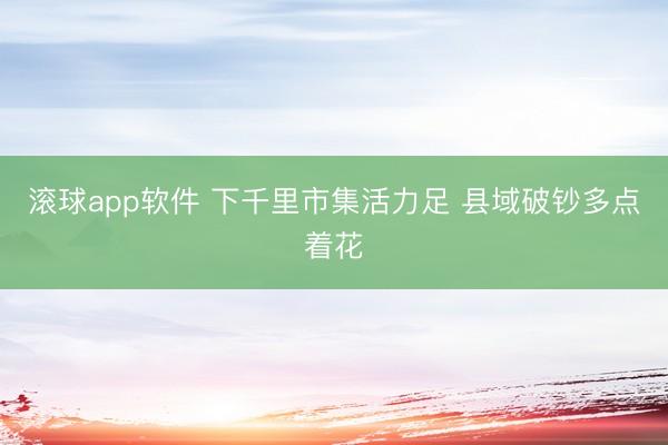 滚球app软件 下千里市集活力足 县域破钞多点着花