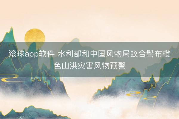 滚球app软件 水利部和中国风物局蚁合髻布橙色山洪灾害风物预警