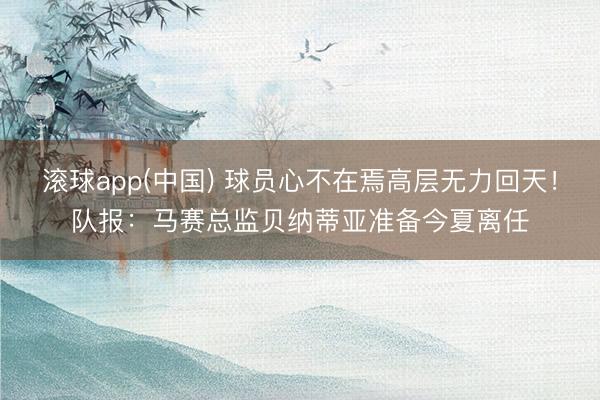 滚球app(中国) 球员心不在焉高层无力回天!队报:马赛总监贝纳蒂亚准备今夏离任