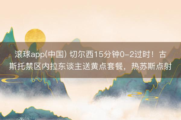 滚球app(中国) 切尔西15分钟0-2过时！古斯托禁区内拉东谈主送黄点套餐，热苏斯点射