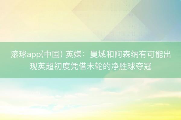 滚球app(中国) 英媒：曼城和阿森纳有可能出现英超初度凭借末轮的净胜球夺冠