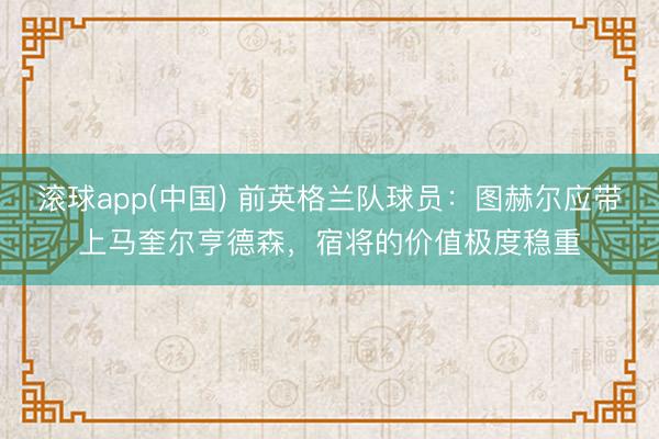 滚球app(中国) 前英格兰队球员：图赫尔应带上马奎尔亨德森，宿将的价值极度稳重