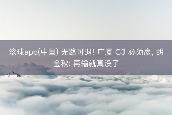 滚球app(中国) 无路可退! 广厦 G3 必须赢， 胡金秋: 再输就真没了