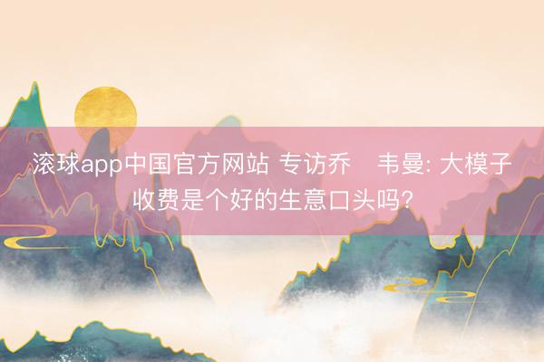 滚球app中国官方网站 专访乔・韦曼: 大模子收费是个好的生意口头吗?