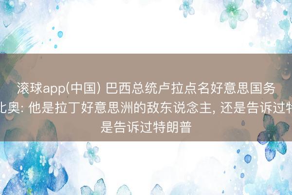 滚球app(中国) 巴西总统卢拉点名好意思国务卿鲁比奥: 他是拉丁好意思洲的敌东说念主， 还是告诉过特朗普