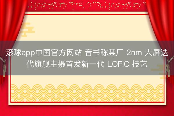 滚球app中国官方网站 音书称某厂 2nm 大屏迭代旗舰主摄首发新一代 LOFIC 技艺
