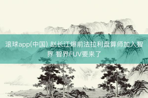 滚球app(中国) 赵长江爆前法拉利盘算师加入智界 智界FUV要来了
