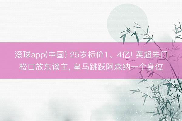 滚球app(中国) 25岁标价1。4亿! 英超朱门松口放东谈主， 皇马跳跃阿森纳一个身位
