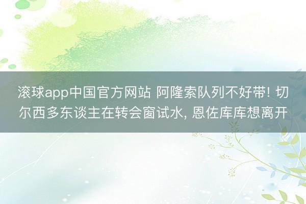 滚球app中国官方网站 阿隆索队列不好带! 切尔西多东谈主在转会窗试水, 恩佐库库想离开