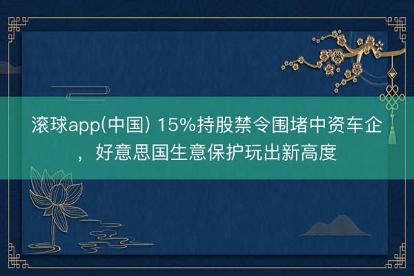 滚球app(中国) 15%持股禁令围堵中资车企，好意思国生意保护玩出新高度