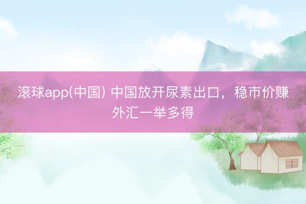 滚球app(中国) 中国放开尿素出口，稳市价赚外汇一举多得