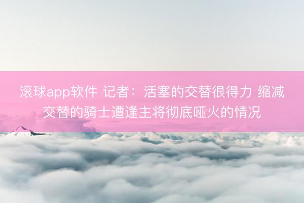 滚球app软件 记者:活塞的交替很得力 缩减交替的骑士遭逢主将彻底哑火的情况