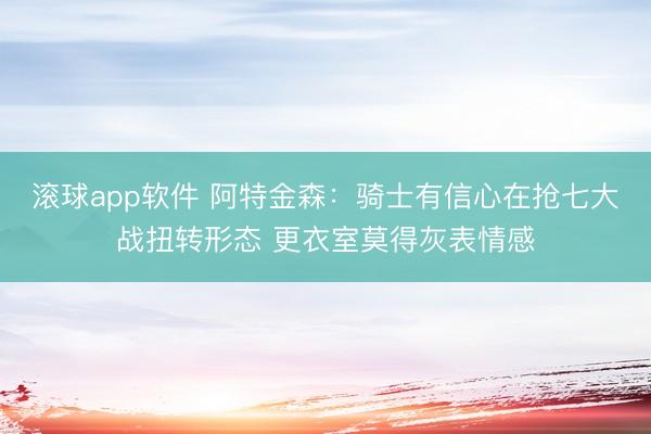 滚球app软件 阿特金森：骑士有信心在抢七大战扭转形态 更衣室莫得灰表情感