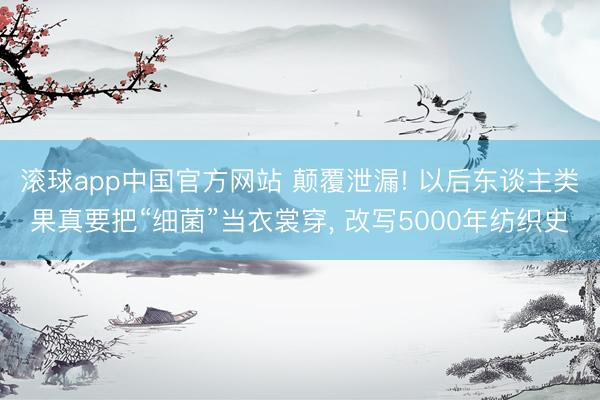 滚球app中国官方网站 颠覆泄漏! 以后东谈主类果真要把“细菌”当衣裳穿, 改写5000年纺织史