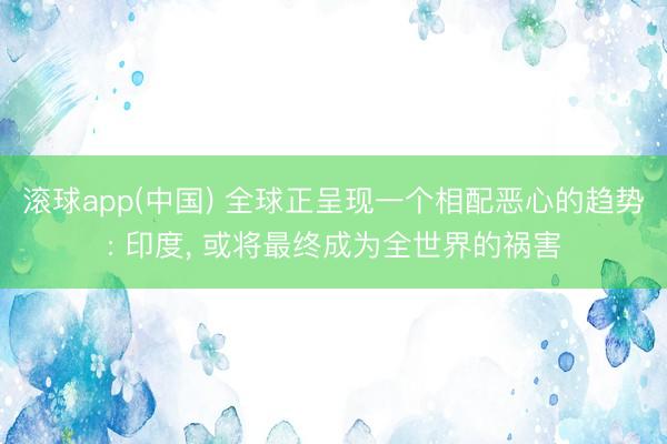 滚球app(中国) 全球正呈现一个相配恶心的趋势: 印度, 或将最终成为全世界的祸害