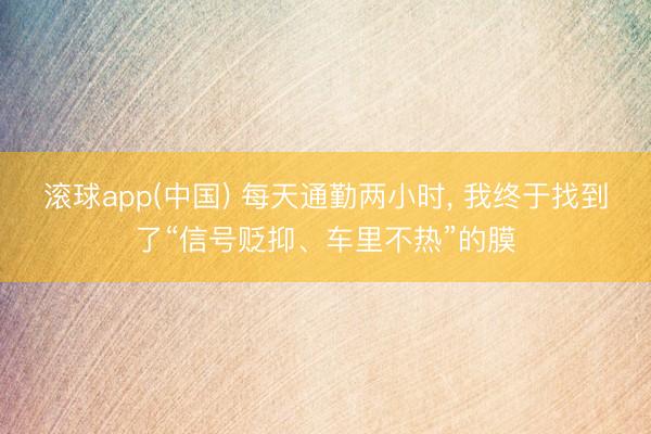 滚球app(中国) 每天通勤两小时, 我终于找到了“信号贬抑、车里不热”的膜
