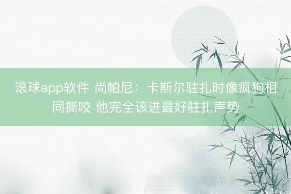 滚球app软件 尚帕尼：卡斯尔驻扎时像疯狗相同撕咬 他完全该进最好驻扎声势