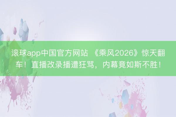 滚球app中国官方网站 《乘风2026》惊天翻车！直播改录播遭狂骂，内幕竟如斯不胜！