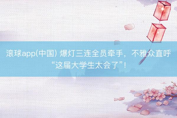 滚球app(中国) 爆灯三连全员牵手,不雅众直呼“这届大学生太会了”!