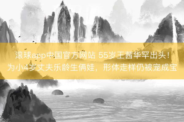 滚球app中国官方网站 55岁王茜华罕出头！为小4岁丈夫乐龄生俩娃，形体走样仍被宠成宝