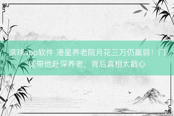 滚球app软件 港星养老院月花三万仍羸弱！门徒带他赴深养老，背后真相太戳心