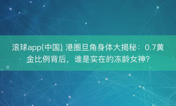 滚球app(中国) 港圈旦角身体大揭秘：0.7黄金比例背后，谁是实在的冻龄女神？