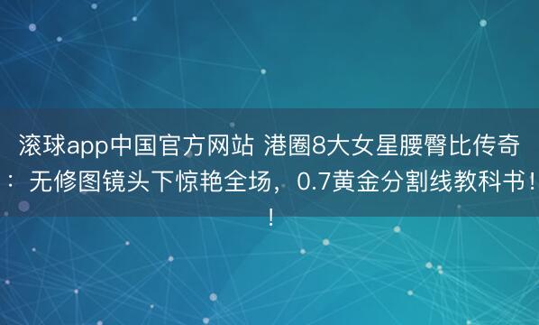 滚球app中国官方网站 港圈8大女星腰臀比传奇：无修图镜头下惊艳全场，0.7黄金分割线教科书！