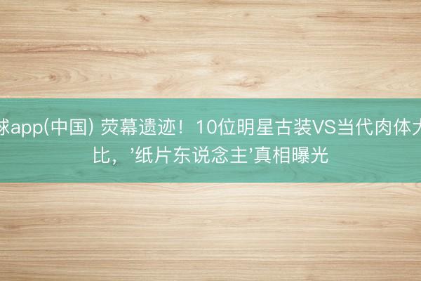 滚球app(中国) 荧幕遗迹！10位明星古装VS当代肉体大对比，'纸片东说念主'真相曝光