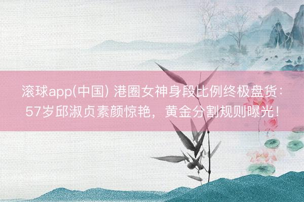 滚球app(中国) 港圈女神身段比例终极盘货：57岁邱淑贞素颜惊艳，黄金分割规则曝光！