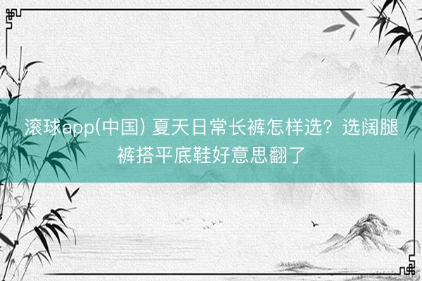 滚球app(中国) 夏天日常长裤怎样选？选阔腿裤搭平底鞋好意思翻了