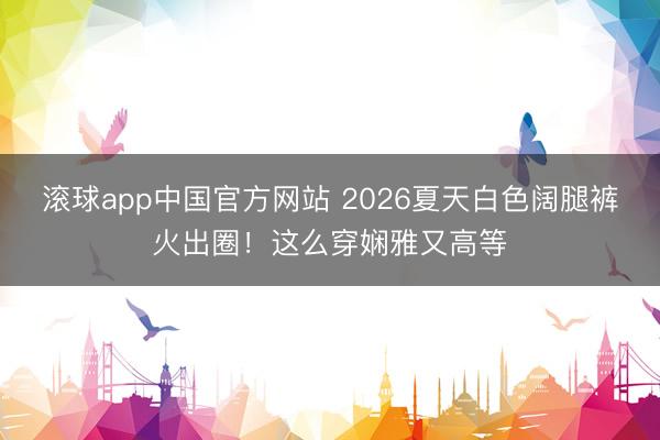 滚球app中国官方网站 2026夏天白色阔腿裤火出圈！这么穿娴雅又高等